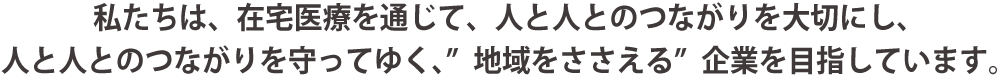 私たちは、在宅医療を通じて、人と人とのつながりを大切にし、人と人とのつながりを守ってゆく、"地域をささえる"企業を目指しています。