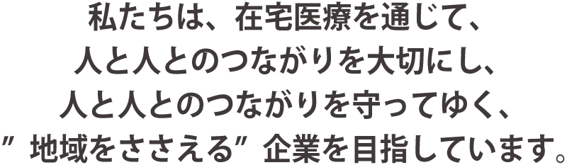 私たちは、在宅医療を通じて、人と人とのつながりを大切にし、人と人とのつながりを守ってゆく、"地域をささえる"企業を目指しています。